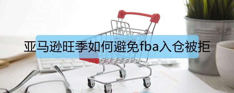 亚马逊旺季如何避免fba入仓被拒